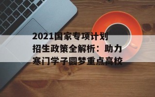 2021国家专项计划招生政策全解析：助力寒门学子圆梦重点高校