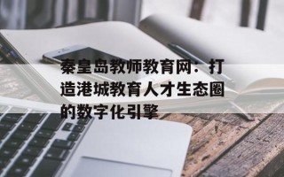 秦皇岛教师教育网：打造港城教育人才生态圈的数字化引擎