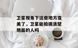卫星视角下这些地方变美了，卫星能拍摄清楚地面的人吗