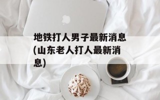 地铁打人男子最新消息(山东老人打人最新消息)