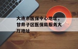 大连市医保中心地址，甘井子区医保局服务大厅地址