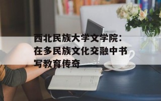 西北民族大学文学院：在多民族文化交融中书写教育传奇