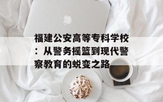 福建公安高等专科学校：从警务摇篮到现代警察教育的蜕变之路