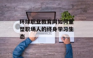 环球职业教育网如何重塑职场人的终身学习生态