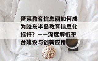 蓬莱教育信息网如何成为胶东半岛教育信息化标杆？——深度解析平台建设与创新应用