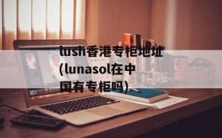 lush香港专柜地址(lunasol在中国有专柜吗)