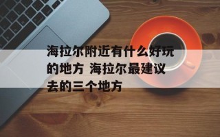 海拉尔附近有什么好玩的地方 海拉尔最建议去的三个地方
