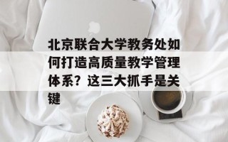 北京联合大学教务处如何打造高质量教学管理体系？这三大抓手是关键