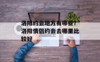 洛阳约会地方有哪些？洛阳情侣约会去哪里比较好