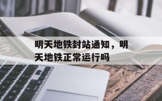 明天地铁封站通知，明天地铁正常运行吗