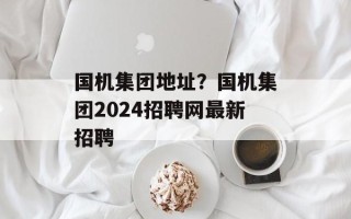 国机集团地址？国机集团2024招聘网最新招聘