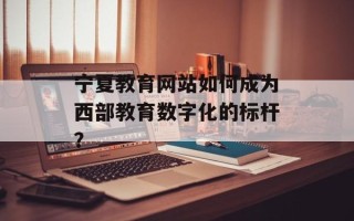 宁夏教育网站如何成为西部教育数字化的标杆？