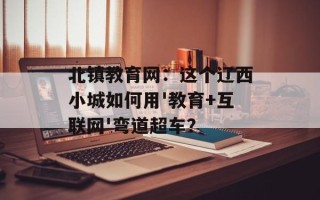 北镇教育网：这个辽西小城如何用'教育+互联网'弯道超车？