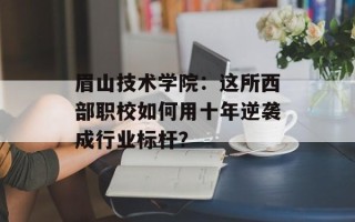 眉山技术学院：这所西部职校如何用十年逆袭成行业标杆？