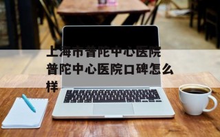 上海市普陀中心医院 普陀中心医院口碑怎么样
