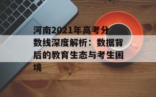 河南2021年高考分数线深度解析：数据背后的教育生态与考生困境