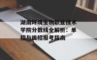 湖南环境生物职业技术学院分数线全解析：单招与统招报考指南