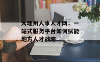 大理州人事人才网：一站式服务平台如何赋能地方人才战略