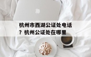 杭州市西湖公证处电话？杭州公证处在哪里