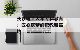 长沙理工大学专科教育：匠心筑梦的职教新高地