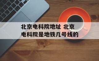 北京电科院地址 北京电科院是地铁几号线的