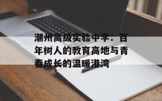 潮州高级实验中学：百年树人的教育高地与青春成长的温暖港湾