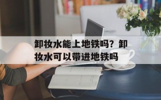 卸妆水能上地铁吗？卸妆水可以带进地铁吗