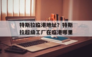特斯拉临港地址？特斯拉超级工厂在临港哪里