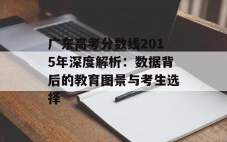 广东高考分数线2015年深度解析：数据背后的教育图景与考生选择