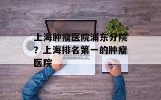 上海肿瘤医院浦东分院？上海排名第一的肿瘤医院