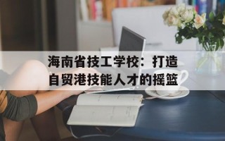 海南省技工学校：打造自贸港技能人才的摇篮
