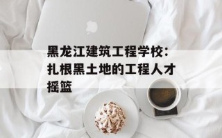黑龙江建筑工程学校：扎根黑土地的工程人才摇篮