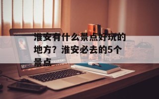 淮安有什么景点好玩的地方？淮安必去的5个景点