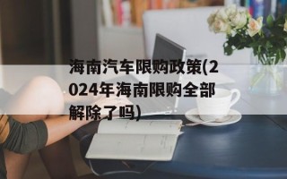 海南汽车限购政策(2024年海南限购全部解除了吗)