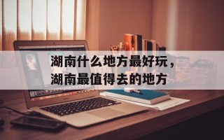 湖南什么地方最好玩，湖南最值得去的地方