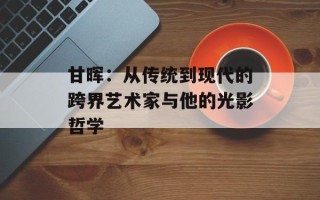 甘晖：从传统到现代的跨界艺术家与他的光影哲学