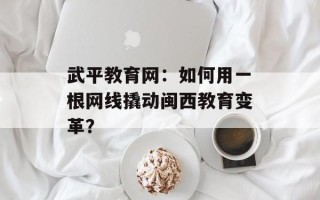 武平教育网：如何用一根网线撬动闽西教育变革？