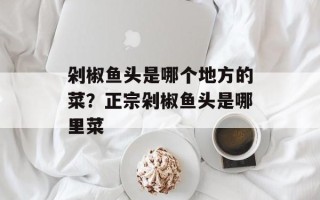 剁椒鱼头是哪个地方的菜？正宗剁椒鱼头是哪里菜
