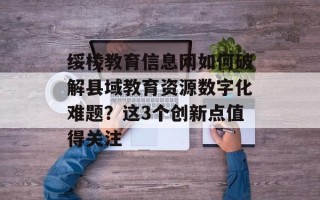 绥棱教育信息网如何破解县域教育资源数字化难题？这3个创新点值得关注