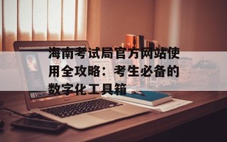 海南考试局官方网站使用全攻略：考生必备的数字化工具箱