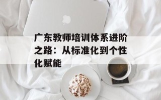 广东教师培训体系进阶之路：从标准化到个性化赋能