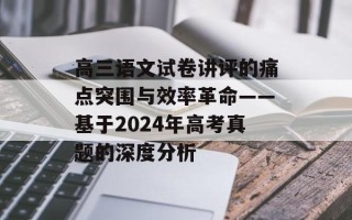 高三语文试卷讲评的痛点突围与效率革命——基于2024年高考真题的深度分析