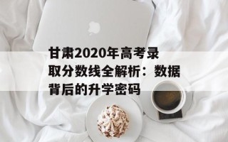 甘肃2020年高考录取分数线全解析：数据背后的升学密码