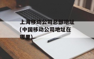 上海移动公司总部地址(中国移动公司地址在哪里)
