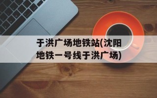 于洪广场地铁站(沈阳地铁一号线于洪广场)
