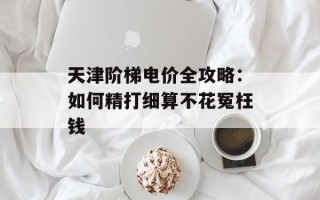 天津阶梯电价全攻略：如何精打细算不花冤枉钱