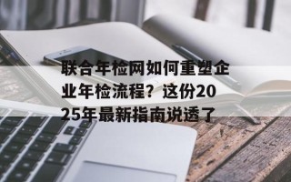 联合年检网如何重塑企业年检流程？这份2025年最新指南说透了