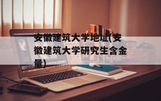 安徽建筑大学地址(安徽建筑大学研究生含金量)