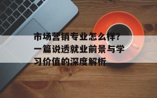 市场营销专业怎么样？一篇说透就业前景与学习价值的深度解析