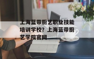 上海蓝带厨艺职业技能培训学校？上海蓝带厨艺学院官网